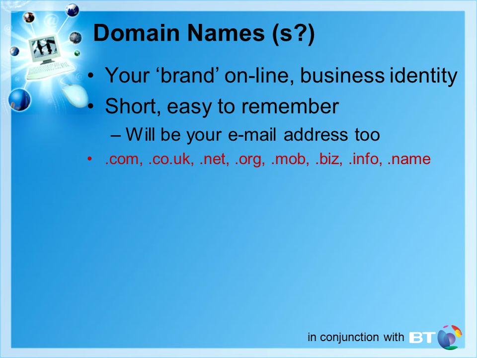 in conjunction with Domain Names (s ) Your ‘brand’ on-line, business identity Short, easy to remember –Will be your  address too.com,.co.uk,.net,.org,.mob,.biz,.info,.name