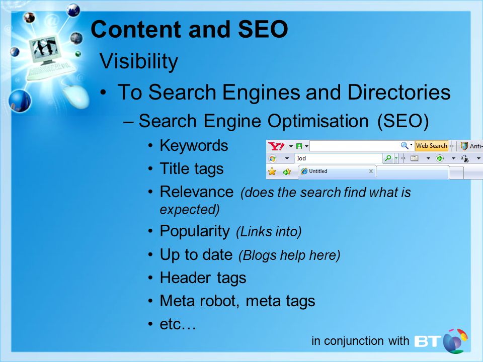 Visibility To Search Engines and Directories –Search Engine Optimisation (SEO) Keywords Title tags Relevance (does the search find what is expected) Popularity (Links into) Up to date (Blogs help here) Header tags Meta robot, meta tags etc… Content and SEO