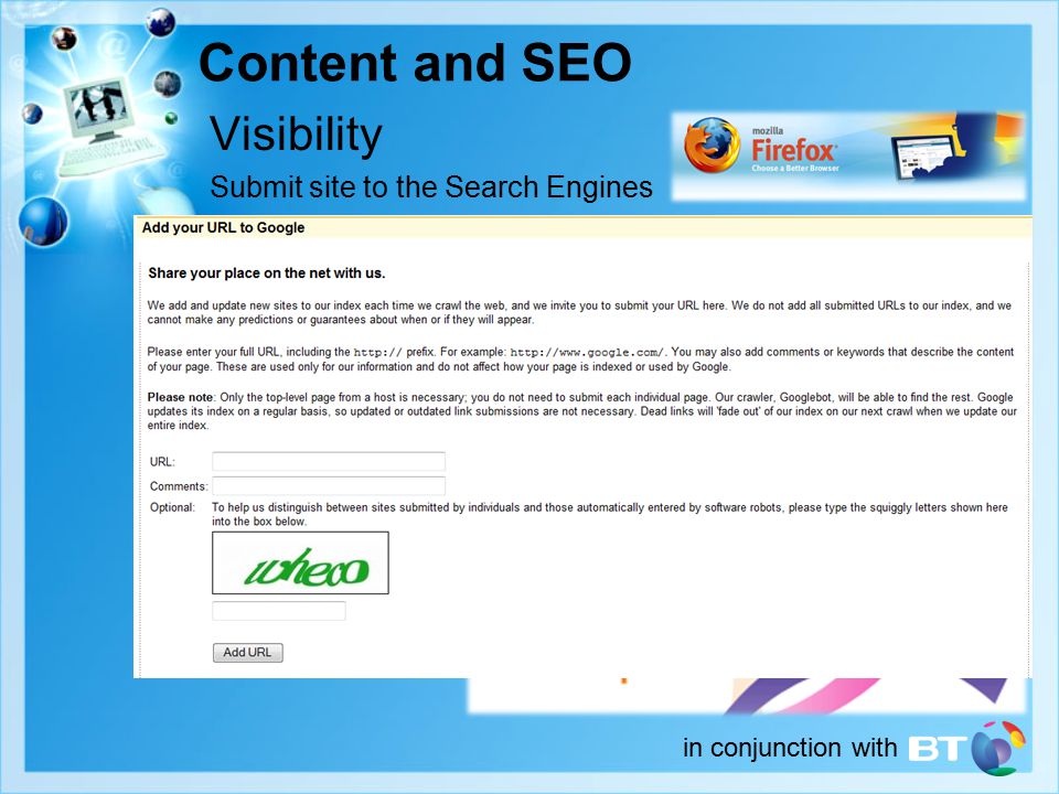 in conjunction with Content and SEO Visibility Submit site to the Search Engines –Viewability on other browser types (Firefox, Mobile Phones) Use all existing routes to display your URL –Business cards, Brochures, Letter headings, Quotations, Invoices, other media advertising Forums, Blogs and Social Networking sites –A presence on MySpace, Facebook etc.