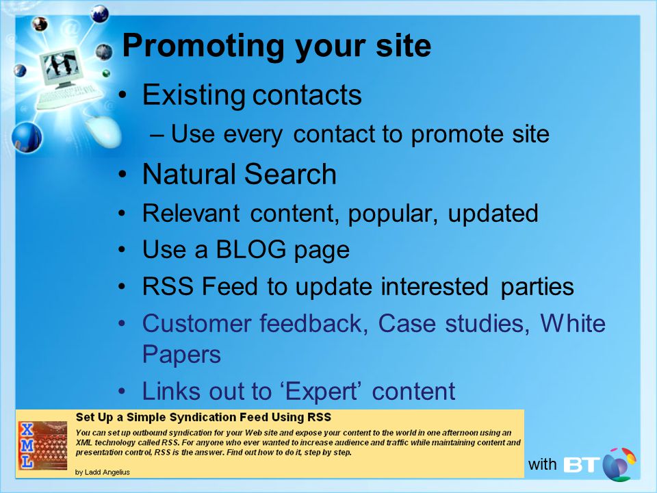 in conjunction with Promoting your site Existing contacts –Use every contact to promote site Natural Search Relevant content, popular, updated Use a BLOG page RSS Feed to update interested parties Customer feedback, Case studies, White Papers Links out to ‘Expert’ content