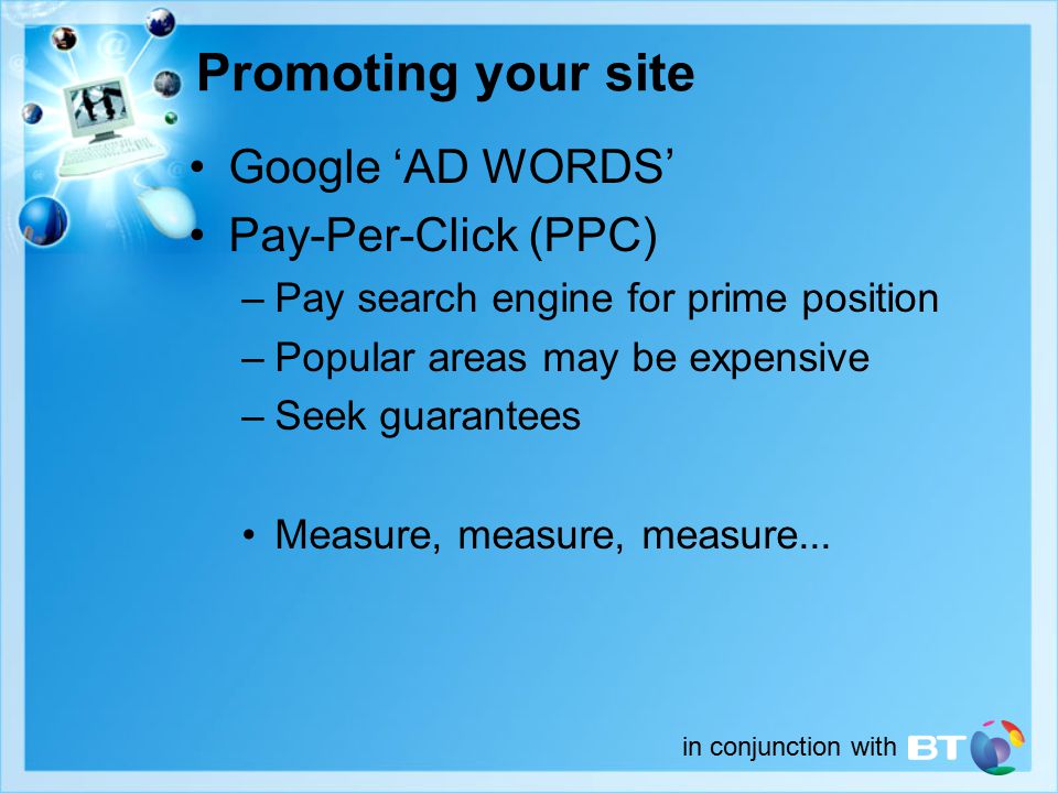 in conjunction with Promoting your site Google ‘AD WORDS’ Pay-Per-Click (PPC) –Pay search engine for prime position –Popular areas may be expensive –Seek guarantees Measure, measure, measure...