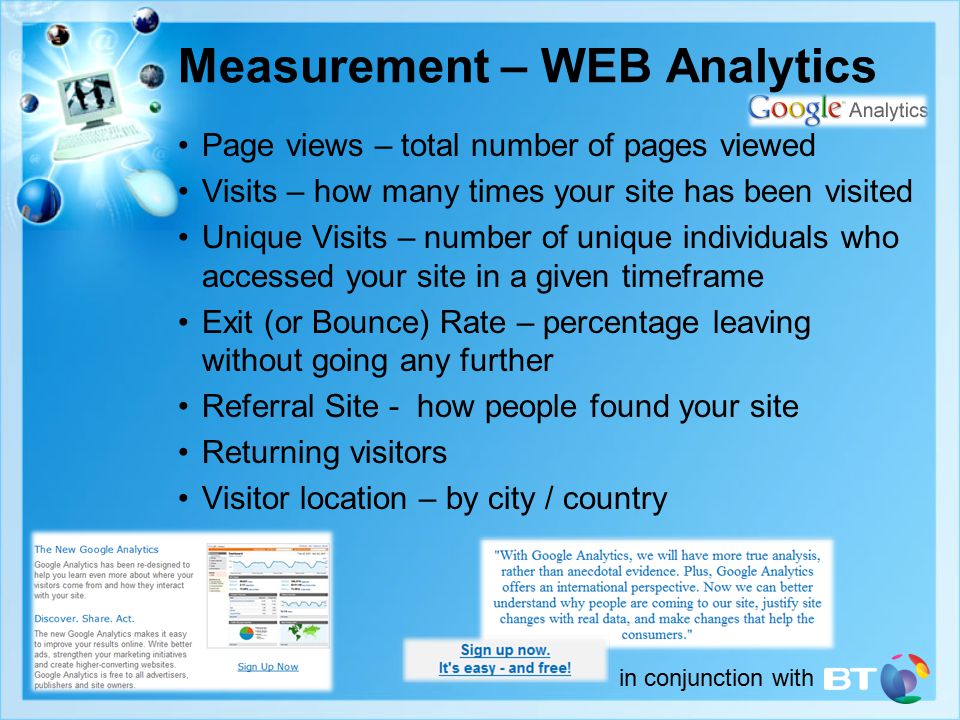 in conjunction with Measurement – WEB Analytics Page views – total number of pages viewed Visits – how many times your site has been visited Unique Visits – number of unique individuals who accessed your site in a given timeframe Exit (or Bounce) Rate – percentage leaving without going any further Referral Site - how people found your site Returning visitors Visitor location – by city / country