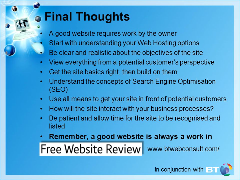 in conjunction with Final Thoughts A good website requires work by the owner Start with understanding your Web Hosting options Be clear and realistic about the objectives of the site View everything from a potential customer’s perspective Get the site basics right, then build on them Understand the concepts of Search Engine Optimisation (SEO) Use all means to get your site in front of potential customers How will the site interact with your business processes.