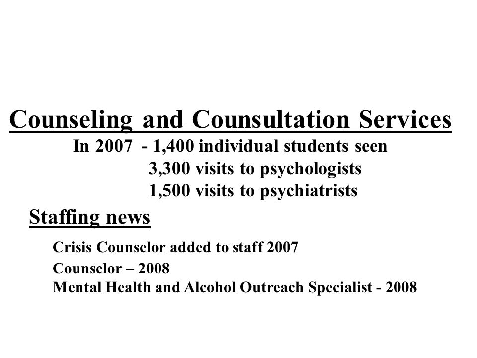 Counseling and Counsultation Services In ,400 individual students seen 3,300 visits to psychologists 1,500 visits to psychiatrists Staffing news Crisis Counselor added to staff 2007 Counselor – 2008 Mental Health and Alcohol Outreach Specialist