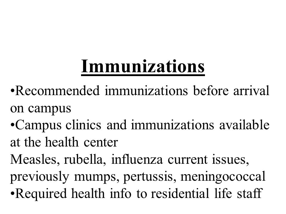 Immunizations Recommended immunizations before arrival on campus Campus clinics and immunizations available at the health center Measles, rubella, influenza current issues, previously mumps, pertussis, meningococcal Required health info to residential life staff