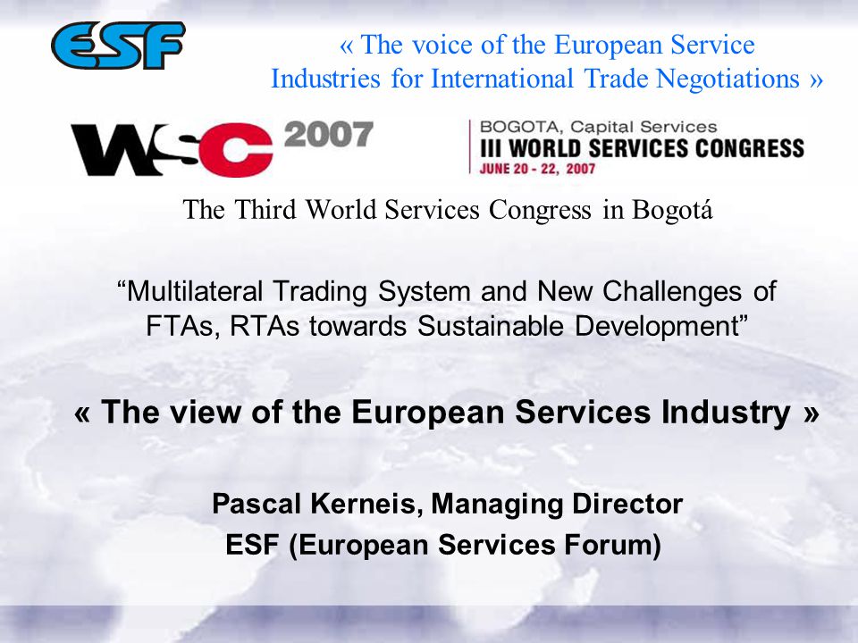 The Third World Services Congress in Bogotá Multilateral Trading System and New Challenges of FTAs, RTAs towards Sustainable Development « The view of the European Services Industry » Pascal Kerneis, Managing Director ESF (European Services Forum) « The voice of the European Service Industries for International Trade Negotiations »