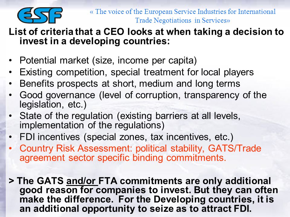 « The voice of the European Service Industries for International Trade Negotiations in Services» List of criteria that a CEO looks at when taking a decision to invest in a developing countries: Potential market (size, income per capita) Existing competition, special treatment for local players Benefits prospects at short, medium and long terms Good governance (level of corruption, transparency of the legislation, etc.) State of the regulation (existing barriers at all levels, implementation of the regulations) FDI incentives (special zones, tax incentives, etc.) Country Risk Assessment: political stability, GATS/Trade agreement sector specific binding commitments.