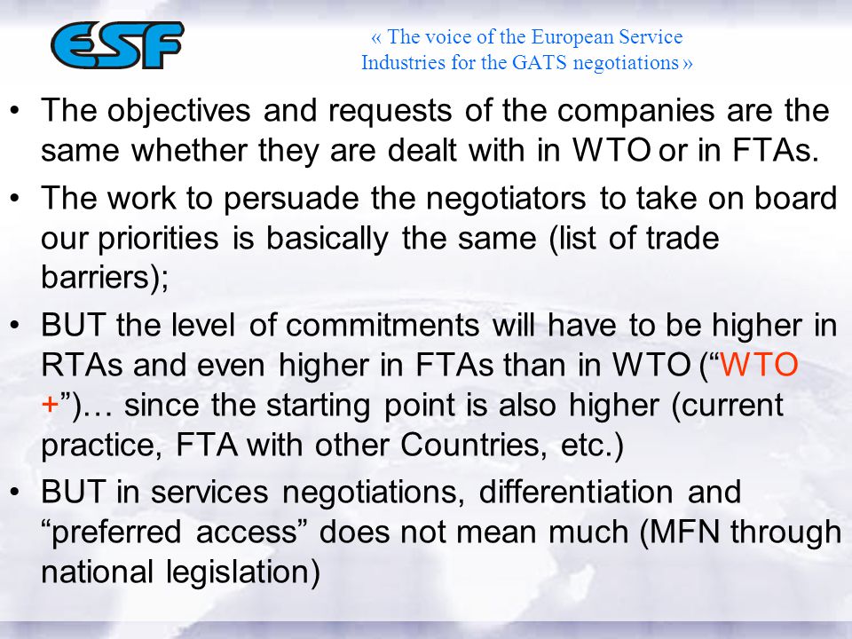 « The voice of the European Service Industries for the GATS negotiations » The objectives and requests of the companies are the same whether they are dealt with in WTO or in FTAs.