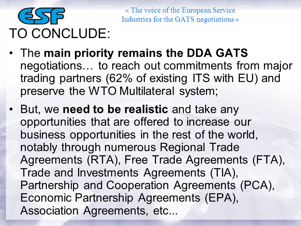 TO CONCLUDE: The main priority remains the DDA GATS negotiations… to reach out commitments from major trading partners (62% of existing ITS with EU) and preserve the WTO Multilateral system; But, we need to be realistic and take any opportunities that are offered to increase our business opportunities in the rest of the world, notably through numerous Regional Trade Agreements (RTA), Free Trade Agreements (FTA), Trade and Investments Agreements (TIA), Partnership and Cooperation Agreements (PCA), Economic Partnership Agreements (EPA), Association Agreements, etc...