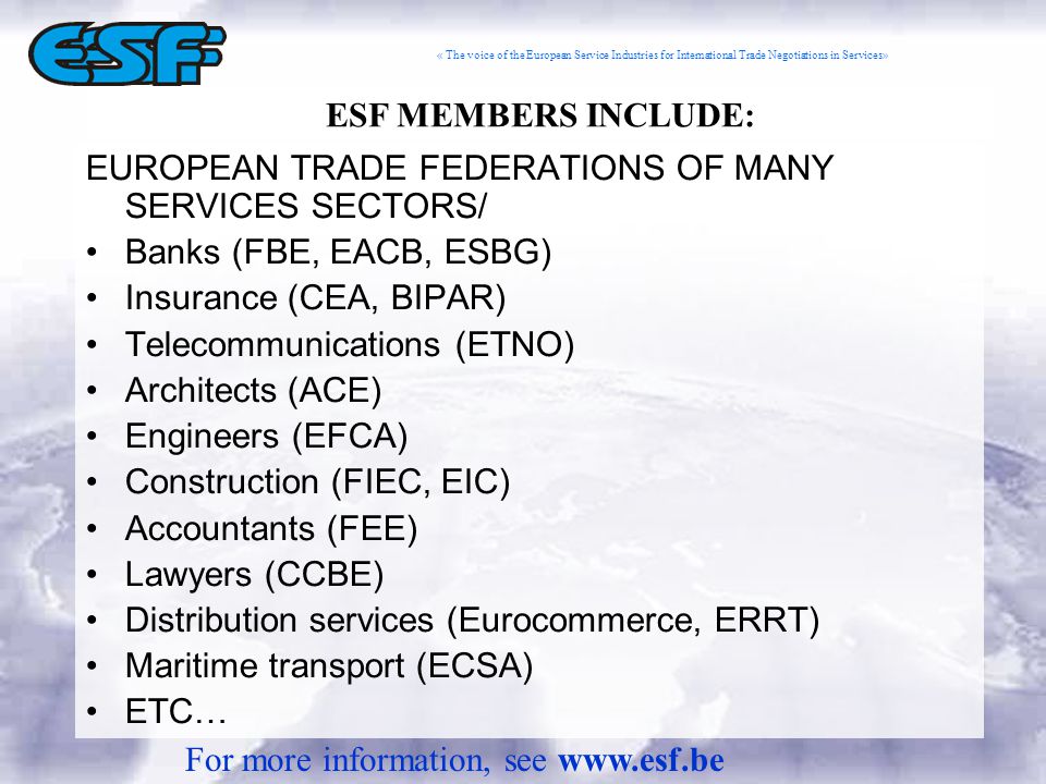 « The voice of the European Service Industries for International Trade Negotiations in Services» EUROPEAN TRADE FEDERATIONS OF MANY SERVICES SECTORS/ Banks (FBE, EACB, ESBG) Insurance (CEA, BIPAR) Telecommunications (ETNO) Architects (ACE) Engineers (EFCA) Construction (FIEC, EIC) Accountants (FEE) Lawyers (CCBE) Distribution services (Eurocommerce, ERRT) Maritime transport (ECSA) ETC… ESF MEMBERS INCLUDE: For more information, see