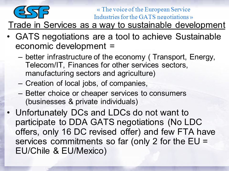 « The voice of the European Service Industries for the GATS negotiations » Trade in Services as a way to sustainable development GATS negotiations are a tool to achieve Sustainable economic development = –better infrastructure of the economy ( Transport, Energy, Telecom/IT, Finances for other services sectors, manufacturing sectors and agriculture) –Creation of local jobs, of companies, –Better choice or cheaper services to consumers (businesses & private individuals) Unfortunately DCs and LDCs do not want to participate to DDA GATS negotiations (No LDC offers, only 16 DC revised offer) and few FTA have services commitments so far (only 2 for the EU = EU/Chile & EU/Mexico)