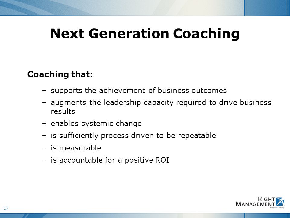 17 Next Generation Coaching Coaching that: –supports the achievement of business outcomes –augments the leadership capacity required to drive business results –enables systemic change –is sufficiently process driven to be repeatable –is measurable –is accountable for a positive ROI
