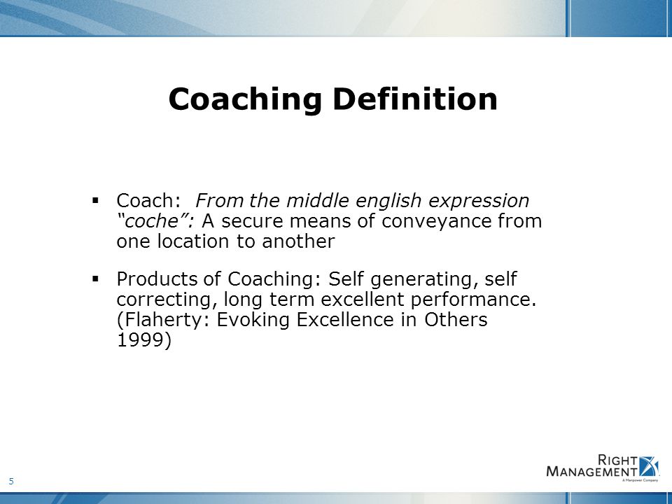 5 Coaching Definition  Coach: From the middle english expression coche : A secure means of conveyance from one location to another  Products of Coaching: Self generating, self correcting, long term excellent performance.