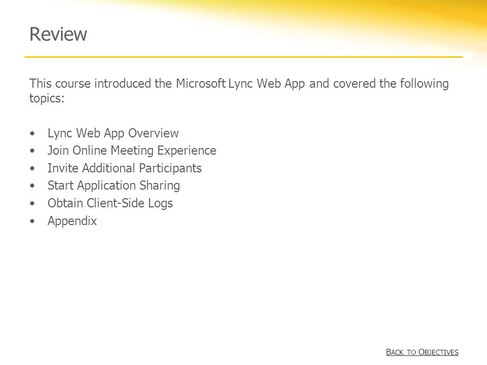 Review This course introduced the Microsoft Lync Web App and covered the following topics: Lync Web App Overview Join Online Meeting Experience Invite Additional Participants Start Application Sharing Obtain Client-Side Logs Appendix B ACK TO O BJECTIVESB ACK TO O BJECTIVES