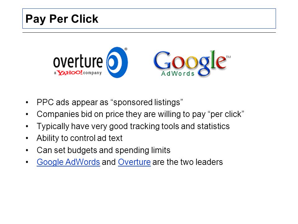 Pay Per Click PPC ads appear as sponsored listings Companies bid on price they are willing to pay per click Typically have very good tracking tools and statistics Ability to control ad text Can set budgets and spending limits Google AdWords and Overture are the two leadersGoogle AdWordsOverture