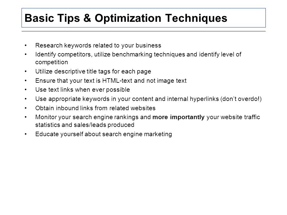 Basic Tips & Optimization Techniques Research keywords related to your business Identify competitors, utilize benchmarking techniques and identify level of competition Utilize descriptive title tags for each page Ensure that your text is HTML-text and not image text Use text links when ever possible Use appropriate keywords in your content and internal hyperlinks (don’t overdo!) Obtain inbound links from related websites Monitor your search engine rankings and more importantly your website traffic statistics and sales/leads produced Educate yourself about search engine marketing