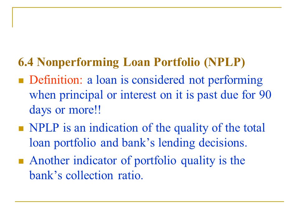 6.4 Nonperforming Loan Portfolio (NPLP) Definition: a loan is considered not performing when principal or interest on it is past due for 90 days or more!.