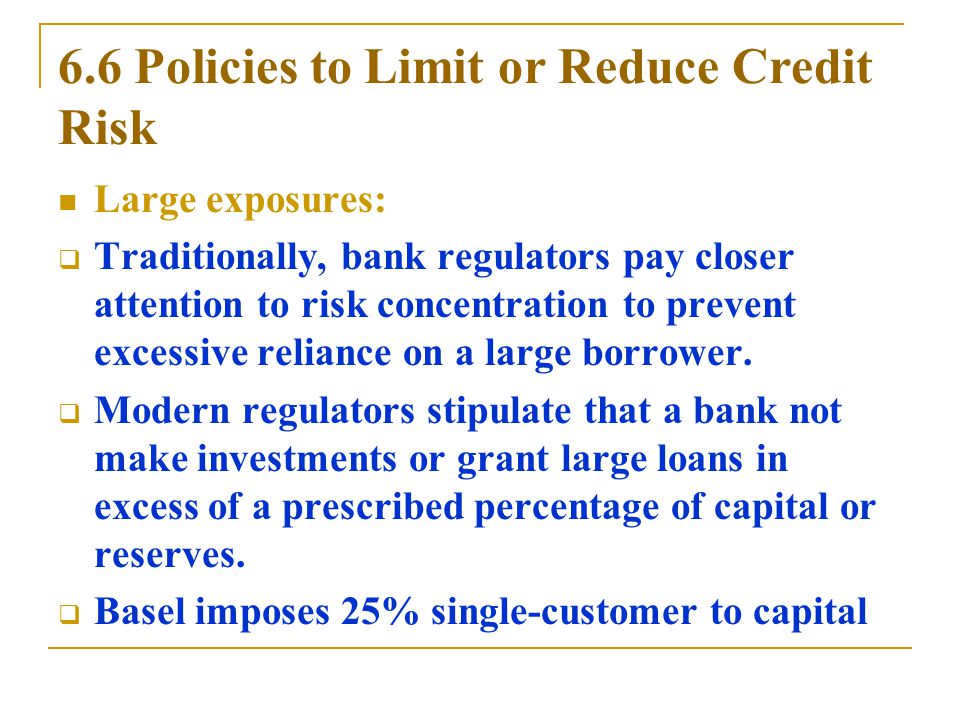 6.6 Policies to Limit or Reduce Credit Risk Large exposures:  Traditionally, bank regulators pay closer attention to risk concentration to prevent excessive reliance on a large borrower.