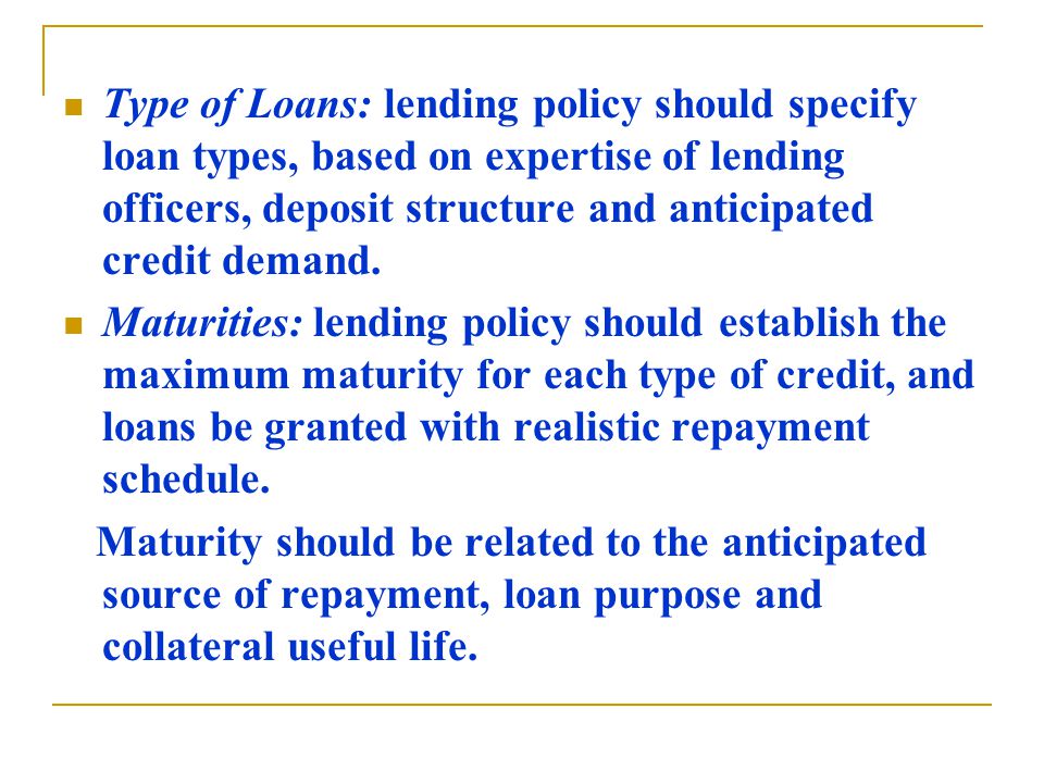 Type of Loans: lending policy should specify loan types, based on expertise of lending officers, deposit structure and anticipated credit demand.
