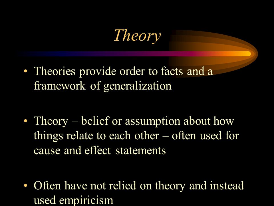 Theory Theories provide order to facts and a framework of generalization Theory – belief or assumption about how things relate to each other – often used for cause and effect statements Often have not relied on theory and instead used empiricism