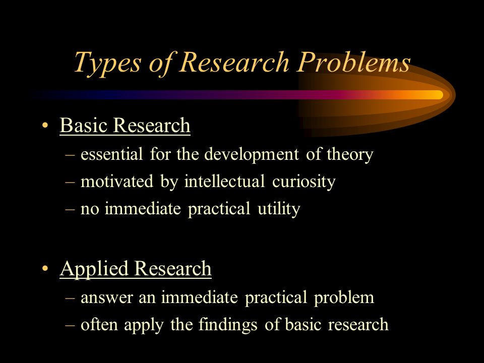 Types of Research Problems Basic Research –essential for the development of theory –motivated by intellectual curiosity –no immediate practical utility Applied Research –answer an immediate practical problem –often apply the findings of basic research