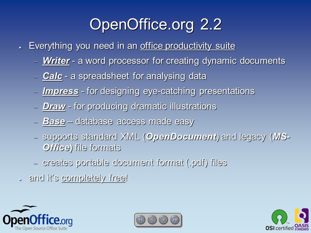 OpenOffice.org 2.2 ● Everything you need in an office productivity suite  Writer - a word processor for creating dynamic documents  Calc - a spreadsheet for analysing data  Impress - for designing eye-catching presentations  Draw - for producing dramatic illustrations  Base – database access made easy  supports standard XML (OpenDocument) and legacy (MS- Office) file formats  creates portable document format (.pdf) files ● and it’s completely free!