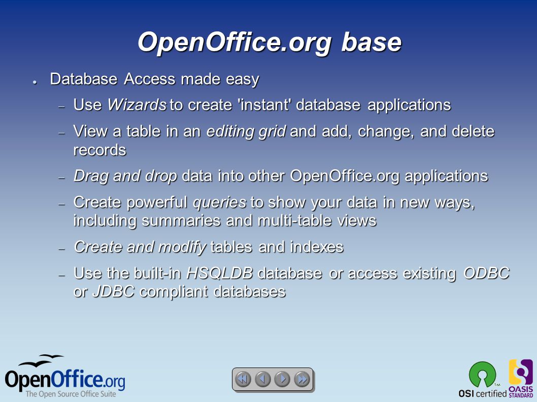 OpenOffice.org base ● Database Access made easy  Use Wizards to create instant database applications  View a table in an editing grid and add, change, and delete records  Drag and drop data into other OpenOffice.org applications  Create powerful queries to show your data in new ways, including summaries and multi-table views  Create and modify tables and indexes  Use the built-in HSQLDB database or access existing ODBC or JDBC compliant databases