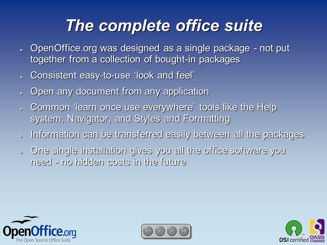 The complete office suite ● OpenOffice.org was designed as a single package - not put together from a collection of bought-in packages ● Consistent easy-to-use ‘look and feel’ ● Open any document from any application ● Common ‘learn once use everywhere’ tools like the Help system, Navigator, and Styles and Formatting ● Information can be transferred easily between all the packages ● One single installation gives you all the office software you need - no hidden costs in the future