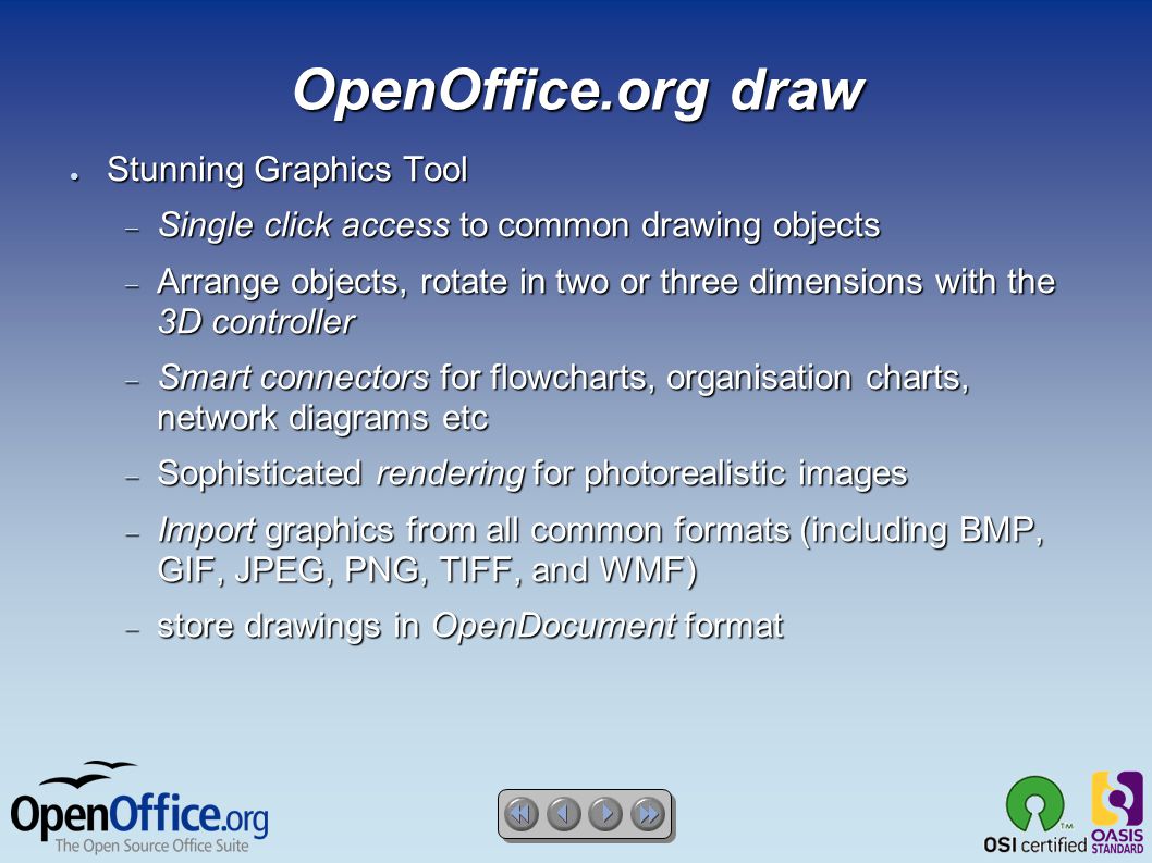 OpenOffice.org draw ● Stunning Graphics Tool  Single click access to common drawing objects  Arrange objects, rotate in two or three dimensions with the 3D controller  Smart connectors for flowcharts, organisation charts, network diagrams etc  Sophisticated rendering for photorealistic images  Import graphics from all common formats (including BMP, GIF, JPEG, PNG, TIFF, and WMF)  store drawings in OpenDocument format