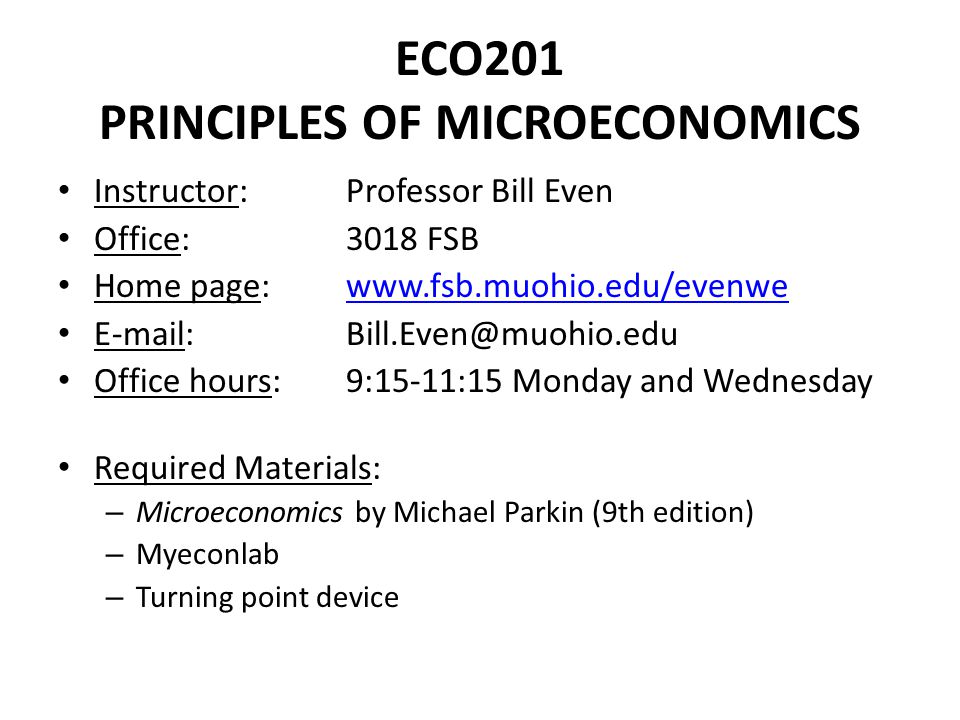 ECO201 PRINCIPLES OF MICROECONOMICS Instructor: Professor Bill Even Office: 3018 FSB Home page:     Office hours:9:15-11:15 Monday and Wednesday Required Materials: – Microeconomics by Michael Parkin (9th edition) – Myeconlab – Turning point device