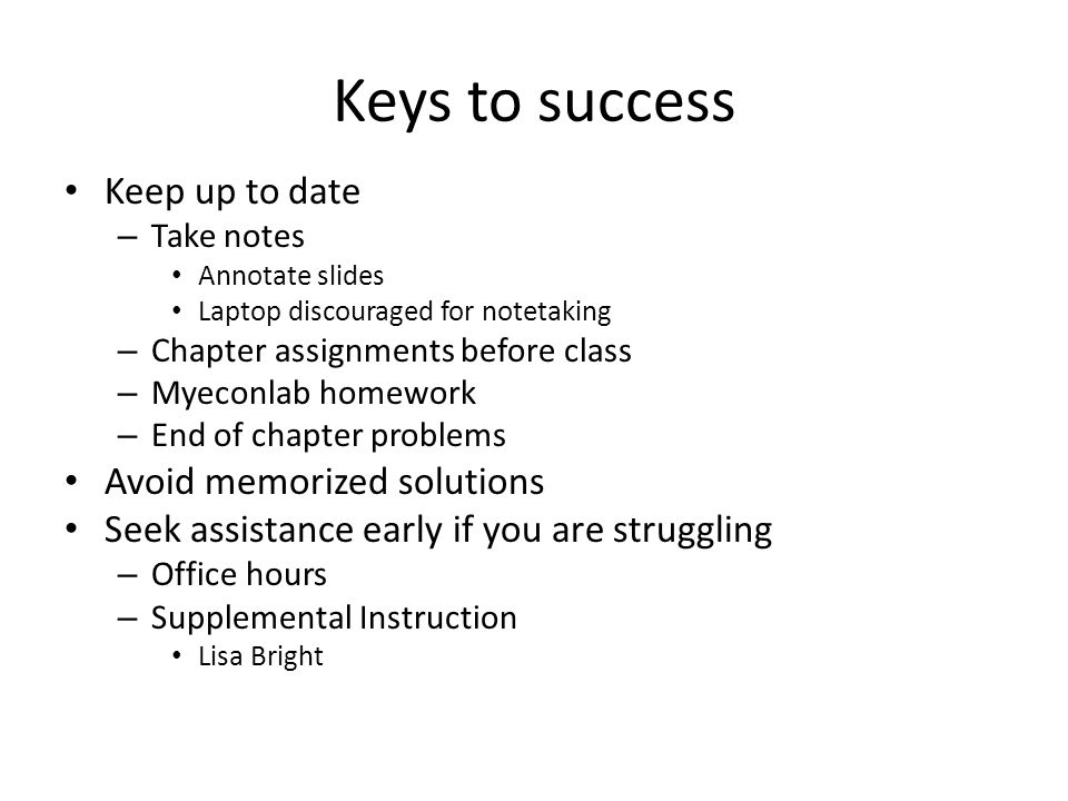 Keys to success Keep up to date – Take notes Annotate slides Laptop discouraged for notetaking – Chapter assignments before class – Myeconlab homework – End of chapter problems Avoid memorized solutions Seek assistance early if you are struggling – Office hours – Supplemental Instruction Lisa Bright