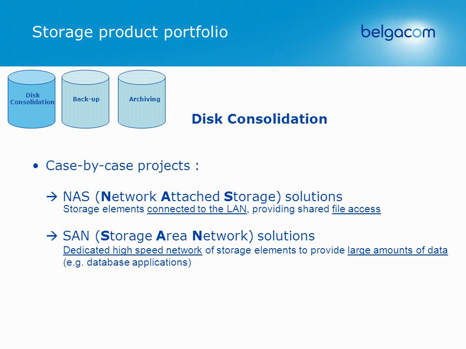 Storage product portfolio Back-upArchiving Disk Consolidation Disk Consolidation Case-by-case projects :  NAS (Network Attached Storage) solutions Storage elements connected to the LAN, providing shared file access  SAN (Storage Area Network) solutions Dedicated high speed network of storage elements to provide large amounts of data (e.g.