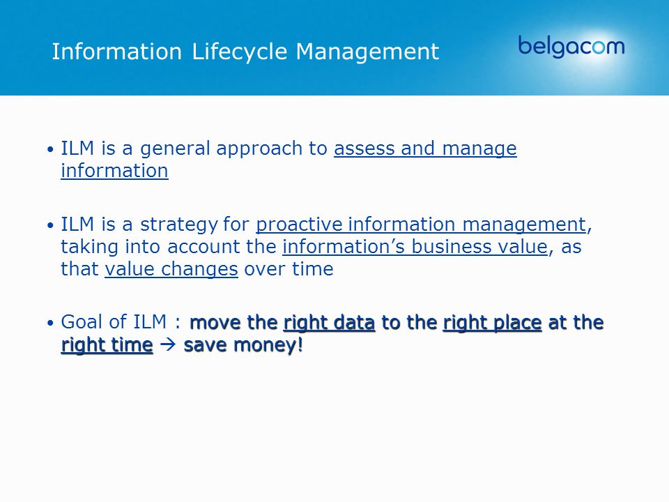 ILM is a general approach to assess and manage information ILM is a strategy for proactive information management, taking into account the information’s business value, as that value changes over time move the right data to the right place at the right timesave money.