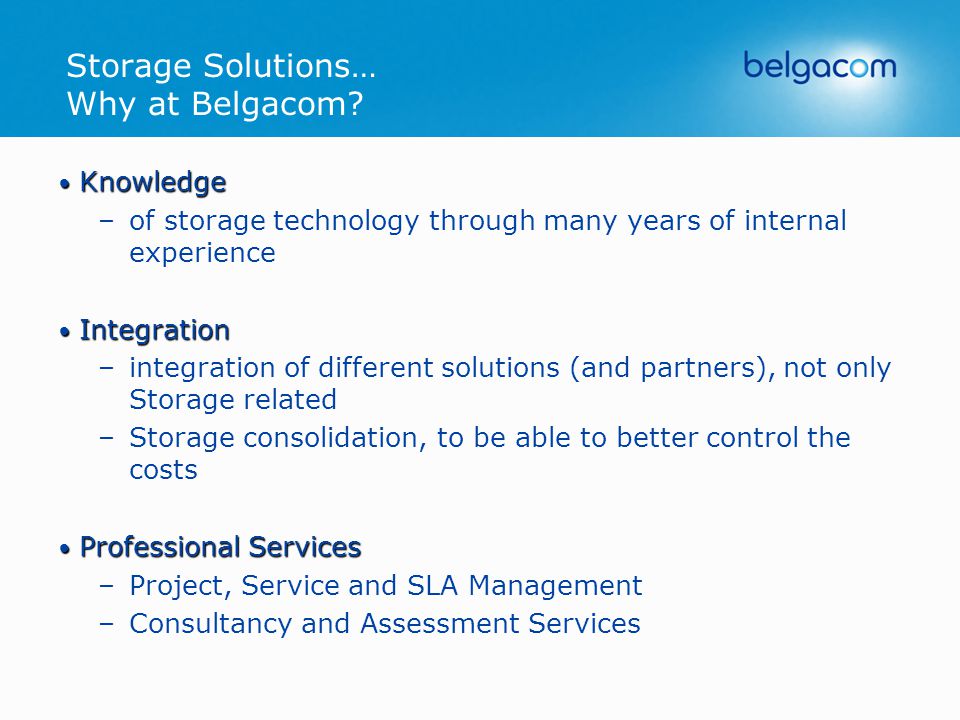 Knowledge Knowledge –of storage technology through many years of internal experience Integration Integration –integration of different solutions (and partners), not only Storage related –Storage consolidation, to be able to better control the costs Professional Services Professional Services –Project, Service and SLA Management –Consultancy and Assessment Services Storage Solutions… Why at Belgacom