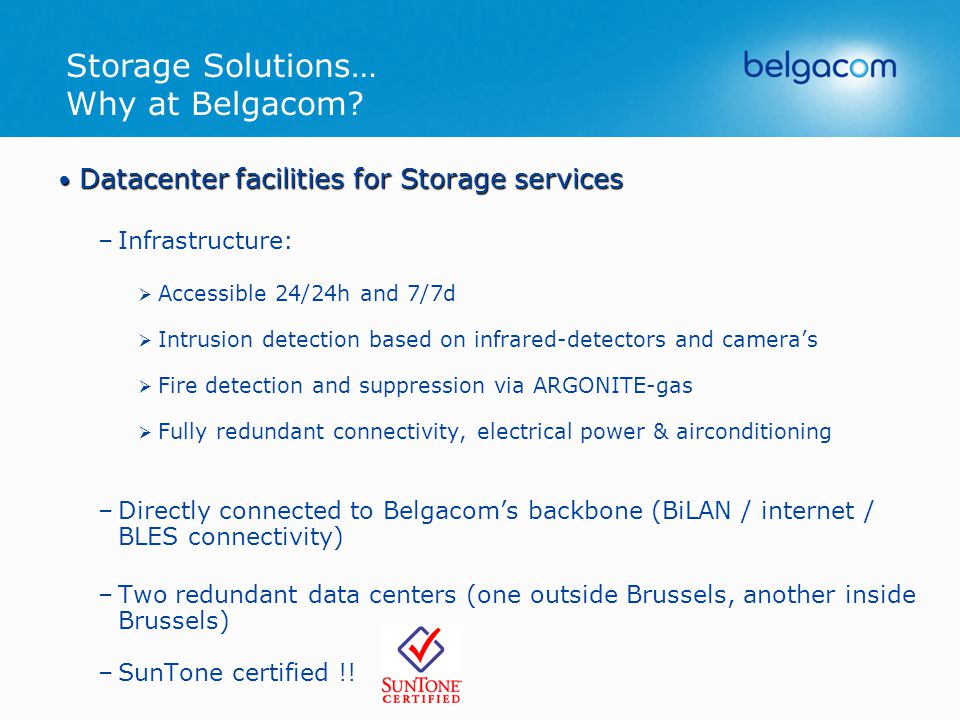 Datacenter facilities for Storage services Datacenter facilities for Storage services –Infrastructure:  Accessible 24/24h and 7/7d  Intrusion detection based on infrared-detectors and camera’s  Fire detection and suppression via ARGONITE-gas  Fully redundant connectivity, electrical power & airconditioning –Directly connected to Belgacom’s backbone (BiLAN / internet / BLES connectivity) –Two redundant data centers (one outside Brussels, another inside Brussels) –SunTone certified !!