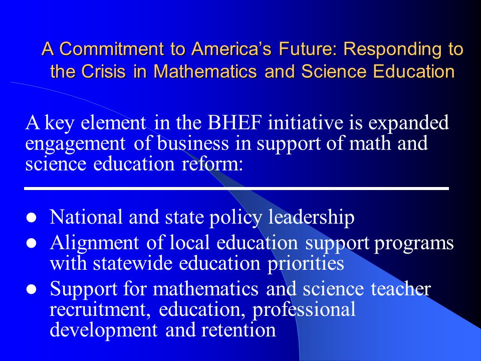A Commitment to America’s Future: Responding to the Crisis in Mathematics and Science Education National and state policy leadership Alignment of local education support programs with statewide education priorities Support for mathematics and science teacher recruitment, education, professional development and retention A key element in the BHEF initiative is expanded engagement of business in support of math and science education reform:
