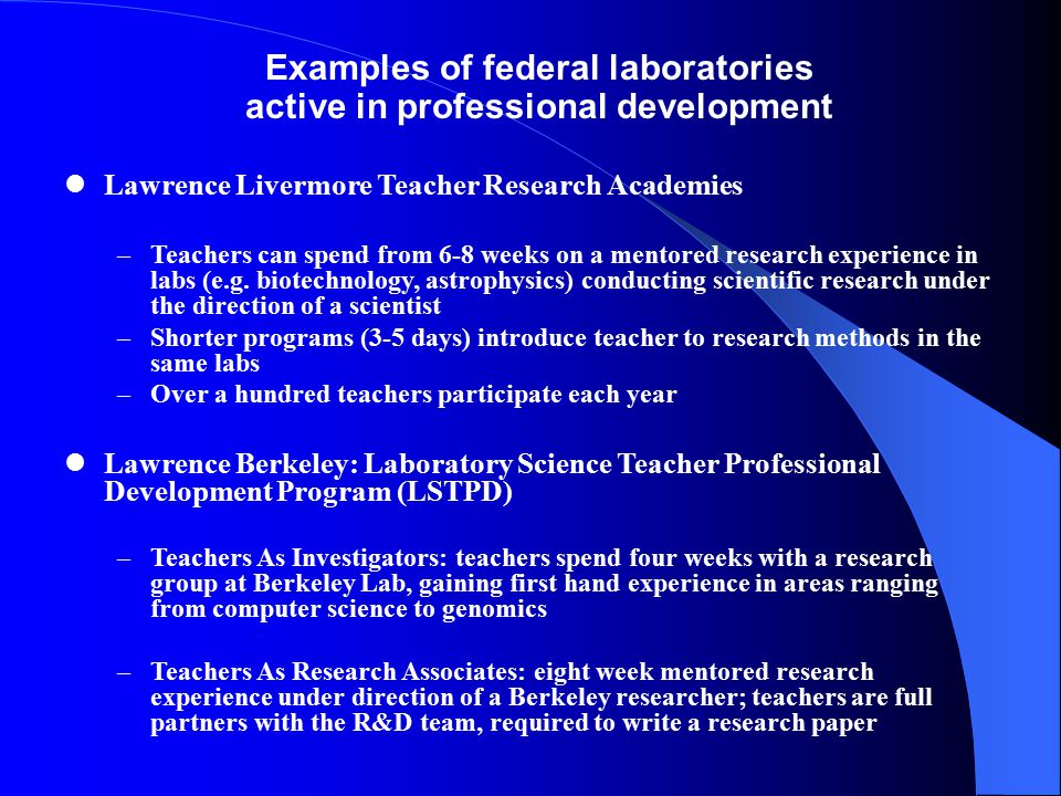 Examples of federal laboratories active in professional development Lawrence Livermore Teacher Research Academies –Teachers can spend from 6-8 weeks on a mentored research experience in labs (e.g.