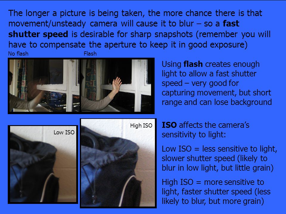 The longer a picture is being taken, the more chance there is that movement/unsteady camera will cause it to blur – so a fast shutter speed is desirable for sharp snapshots (remember you will have to compensate the aperture to keep it in good exposure) Using flash creates enough light to allow a fast shutter speed – very good for capturing movement, but short range and can lose background ISO affects the camera’s sensitivity to light: Low ISO = less sensitive to light, slower shutter speed (likely to blur in low light, but little grain) High ISO = more sensitive to light, faster shutter speed (less likely to blur, but more grain) No flash Flash Low ISO High ISO