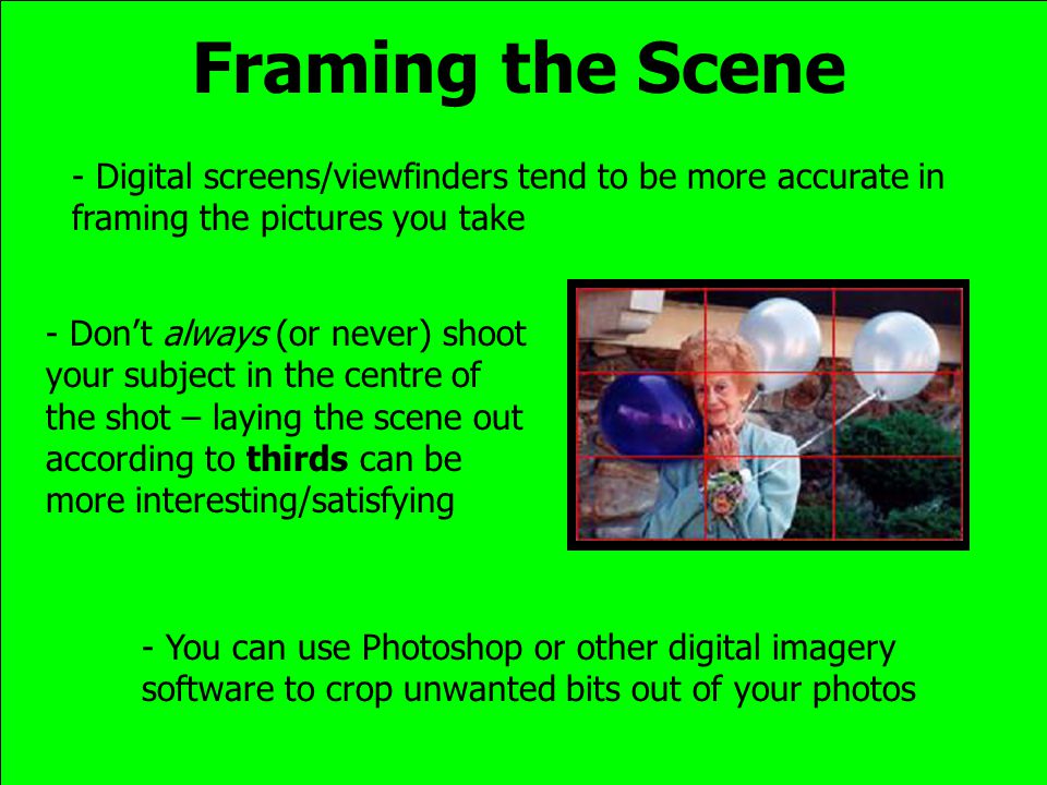 Framing the Scene - Digital screens/viewfinders tend to be more accurate in framing the pictures you take - Don’t always (or never) shoot your subject in the centre of the shot – laying the scene out according to thirds can be more interesting/satisfying - You can use Photoshop or other digital imagery software to crop unwanted bits out of your photos