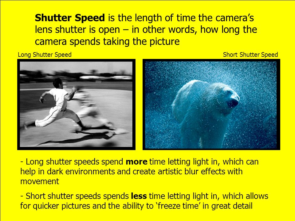 Shutter Speed is the length of time the camera’s lens shutter is open – in other words, how long the camera spends taking the picture - Long shutter speeds spend more time letting light in, which can help in dark environments and create artistic blur effects with movement - Short shutter speeds spends less time letting light in, which allows for quicker pictures and the ability to ‘freeze time’ in great detail Long Shutter Speed Short Shutter Speed