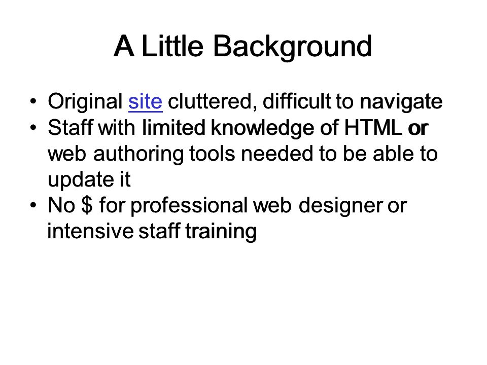 A Little Background Original site cluttered, difficult to navigatesite Staff with limited knowledge of HTML or web authoring tools needed to be able to update it No $ for professional web designer or intensive staff training A Little Background Original site cluttered, difficult to navigatesite Staff with limited knowledge of HTML or web authoring tools needed to be able to update it No $ for professional web designer or intensive staff training