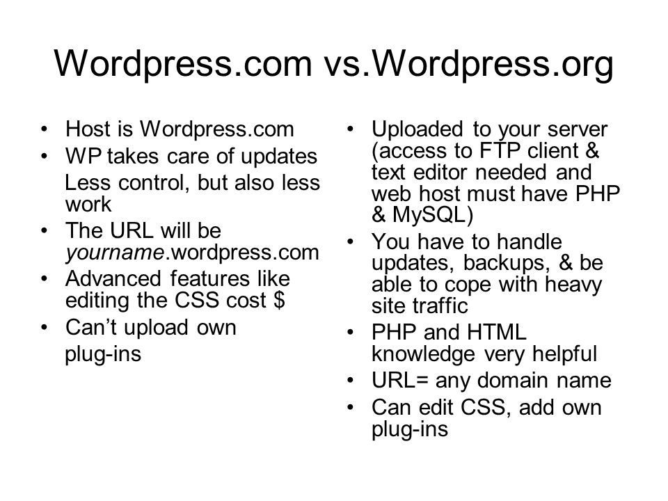 Wordpress.com vs.Wordpress.org Host is Wordpress.com WP takes care of updates Less control, but also less work The URL will be yourname.wordpress.com Advanced features like editing the CSS cost $ Can’t upload own plug-ins Uploaded to your server (access to FTP client & text editor needed and web host must have PHP & MySQL) You have to handle updates, backups, & be able to cope with heavy site traffic PHP and HTML knowledge very helpful URL= any domain name Can edit CSS, add own plug-ins