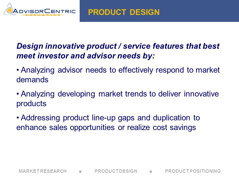 MARKET RESEARCH ■ PRODUCT DESIGN ■ PRODUCT POSITIONING PRODUCT DESIGN Design innovative product / service features that best meet investor and advisor needs by: Analyzing advisor needs to effectively respond to market demands Analyzing developing market trends to deliver innovative products Addressing product line-up gaps and duplication to enhance sales opportunities or realize cost savings