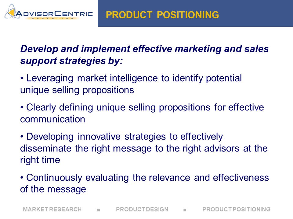 MARKET RESEARCH ■ PRODUCT DESIGN ■ PRODUCT POSITIONING PRODUCT POSITIONING Develop and implement effective marketing and sales support strategies by: Leveraging market intelligence to identify potential unique selling propositions Clearly defining unique selling propositions for effective communication Developing innovative strategies to effectively disseminate the right message to the right advisors at the right time Continuously evaluating the relevance and effectiveness of the message