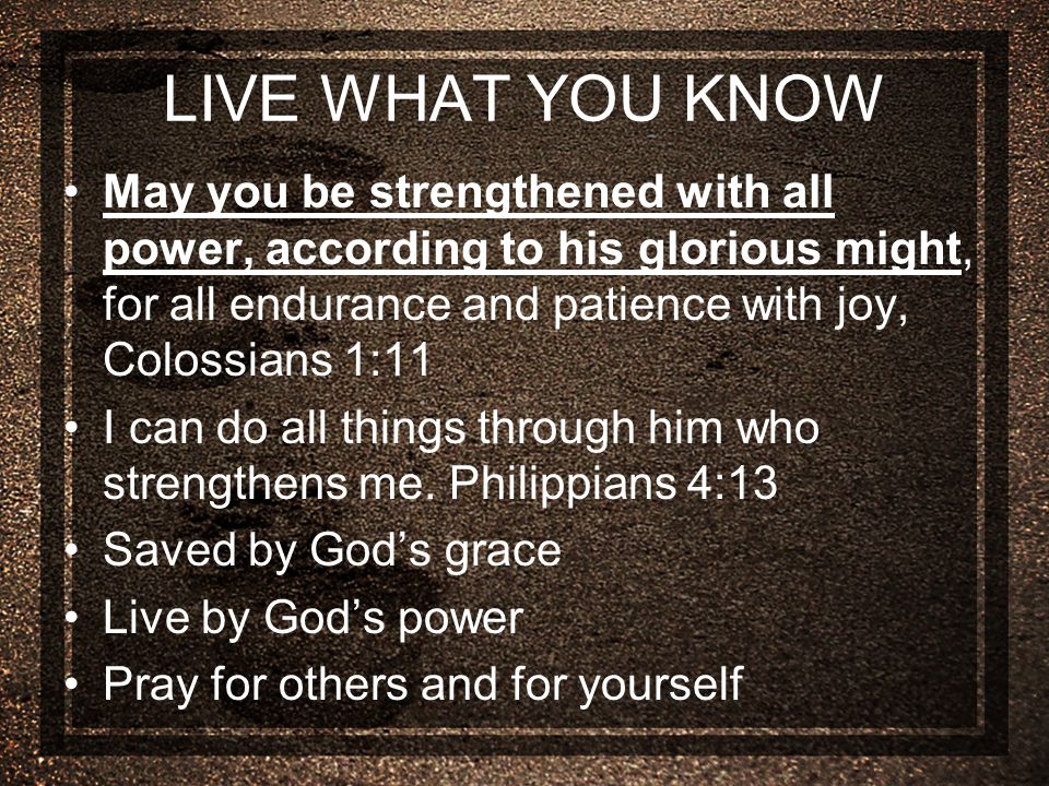 LIVE WHAT YOU KNOW May you be strengthened with all power, according to his glorious might, for all endurance and patience with joy, Colossians 1:11 I can do all things through him who strengthens me.