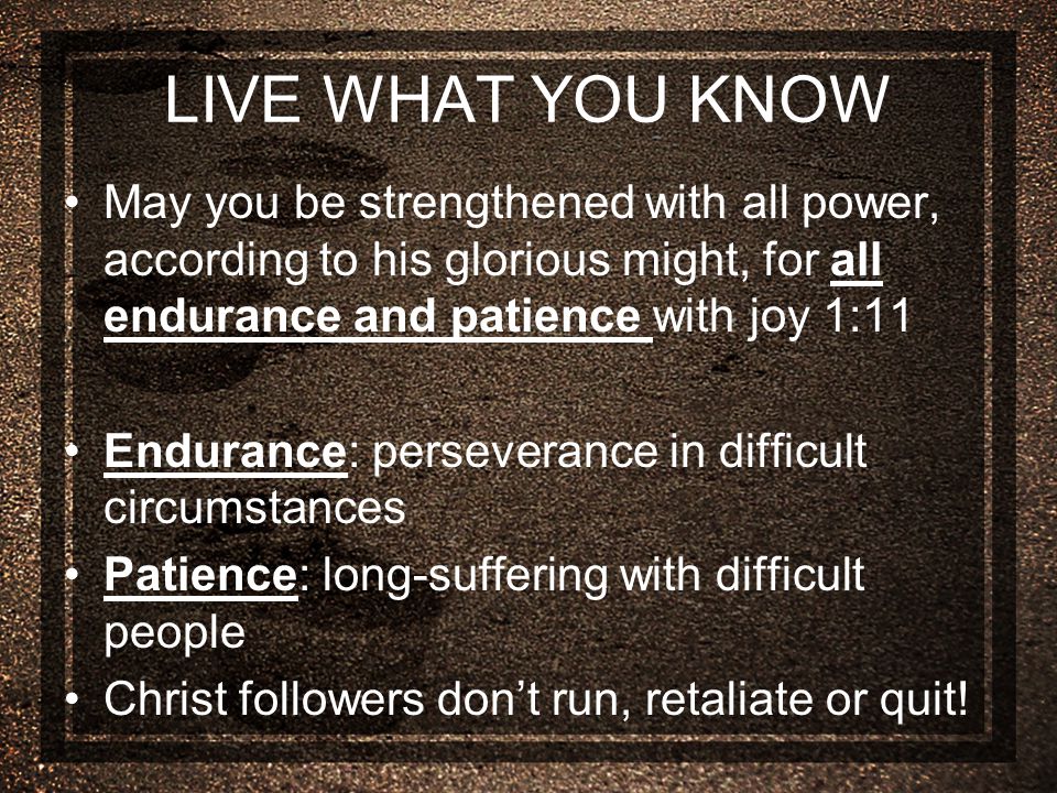 LIVE WHAT YOU KNOW May you be strengthened with all power, according to his glorious might, for all endurance and patience with joy 1:11 Endurance: perseverance in difficult circumstances Patience: long-suffering with difficult people Christ followers don’t run, retaliate or quit!