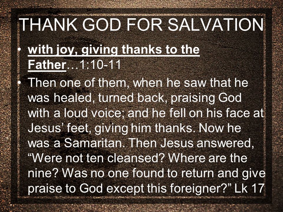 THANK GOD FOR SALVATION with joy, giving thanks to the Father…1:10-11 Then one of them, when he saw that he was healed, turned back, praising God with a loud voice; and he fell on his face at Jesus’ feet, giving him thanks.