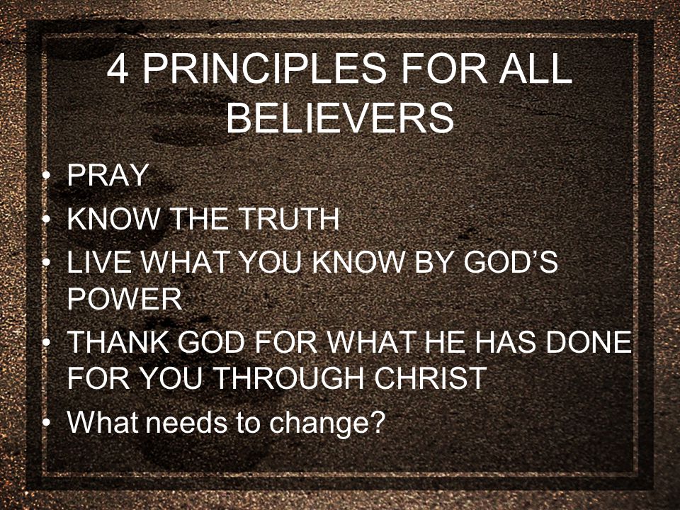 4 PRINCIPLES FOR ALL BELIEVERS PRAY KNOW THE TRUTH LIVE WHAT YOU KNOW BY GOD’S POWER THANK GOD FOR WHAT HE HAS DONE FOR YOU THROUGH CHRIST What needs to change