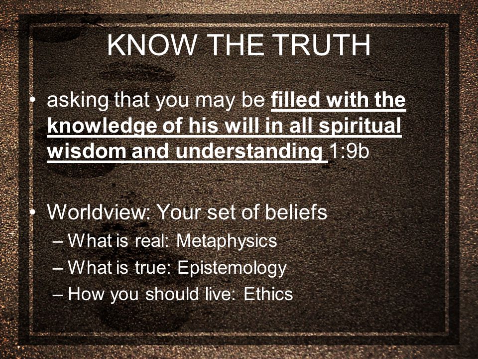 KNOW THE TRUTH asking that you may be filled with the knowledge of his will in all spiritual wisdom and understanding 1:9b Worldview: Your set of beliefs –What is real: Metaphysics –What is true: Epistemology –How you should live: Ethics