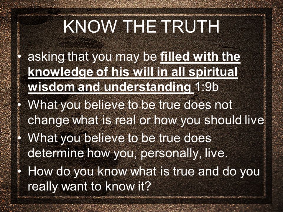 KNOW THE TRUTH asking that you may be filled with the knowledge of his will in all spiritual wisdom and understanding 1:9b What you believe to be true does not change what is real or how you should live What you believe to be true does determine how you, personally, live.
